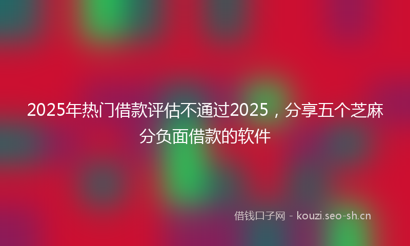 2025年热门借款评估不通过2025，分享五个芝麻分负面借款的软件