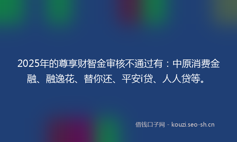2025年的尊享财智金审核不通过有：中原消费金融、融逸花、替你还、平安i贷、人人贷等。