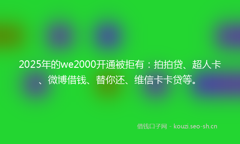 2025年的we2000开通被拒有：拍拍贷、超人卡、微博借钱、替你还、维信卡卡贷等。