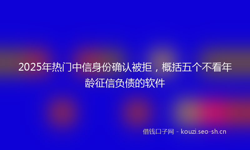 2025年热门中信身份确认被拒，概括五个不看年龄征信负债的软件