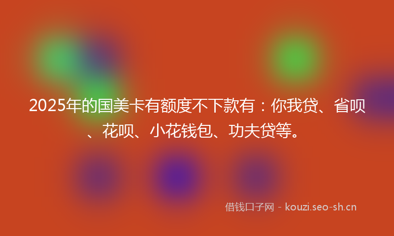 2025年的国美卡有额度不下款有：你我贷、省呗、花呗、小花钱包、功夫贷等。