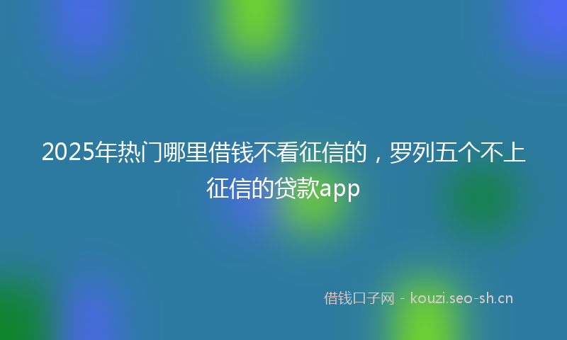 2025年热门哪里借钱不看征信的，罗列五个不上征信的贷款app
