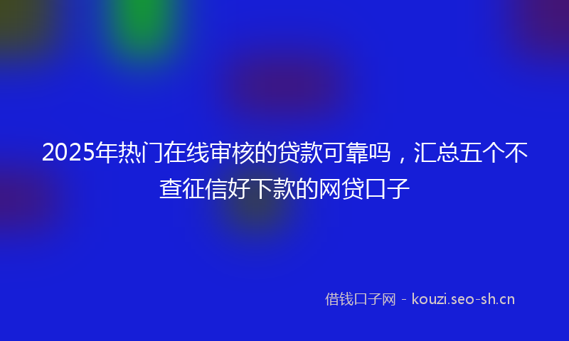 2025年热门在线审核的贷款可靠吗，汇总五个不查征信好下款的网贷口子