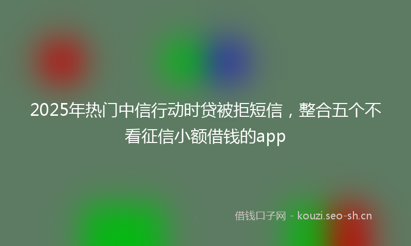 2025年热门中信行动时贷被拒短信，整合五个不看征信小额借钱的app
