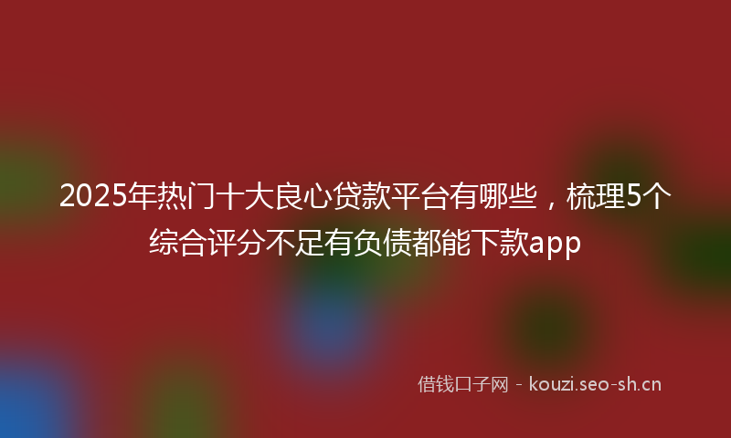 2025年热门十大良心贷款平台有哪些，梳理5个综合评分不足有负债都能下款app