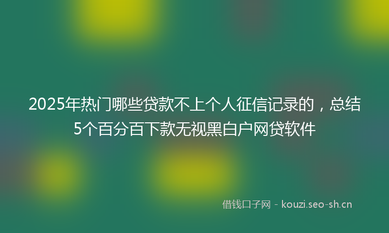 2025年热门哪些贷款不上个人征信记录的，总结5个百分百下款无视黑白户网贷软件