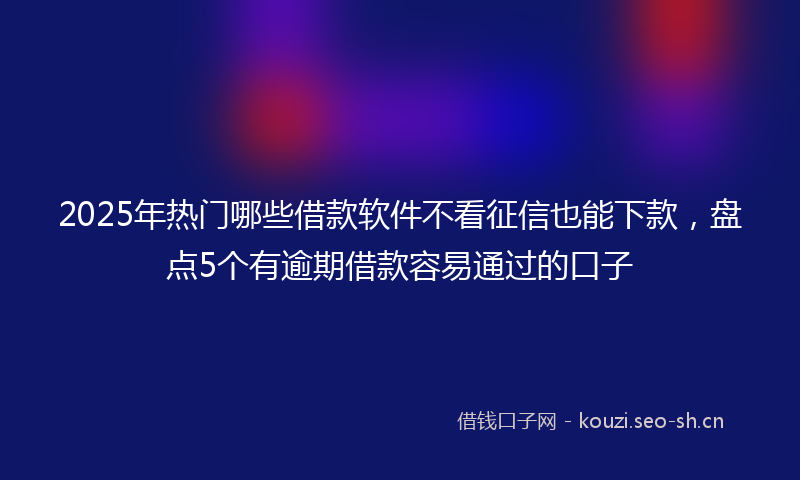 2025年热门哪些借款软件不看征信也能下款，盘点5个有逾期借款容易通过的口子