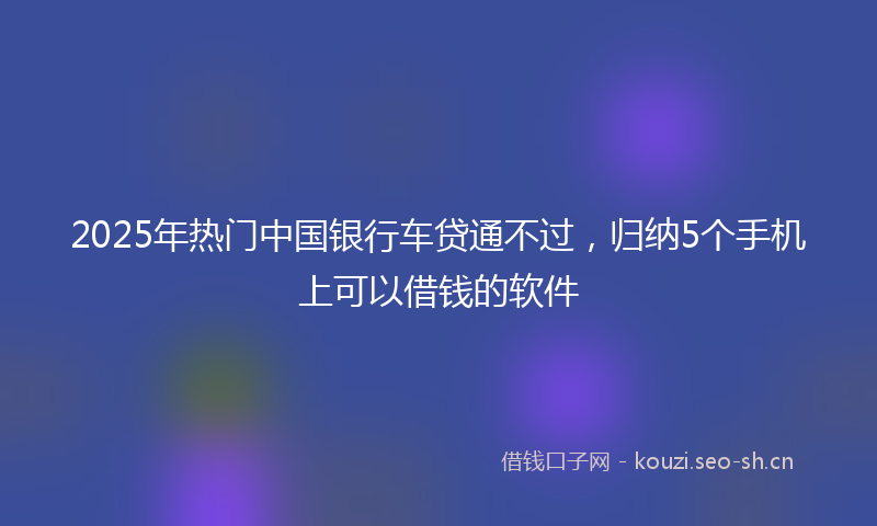 2025年热门中国银行车贷通不过，归纳5个手机上可以借钱的软件
