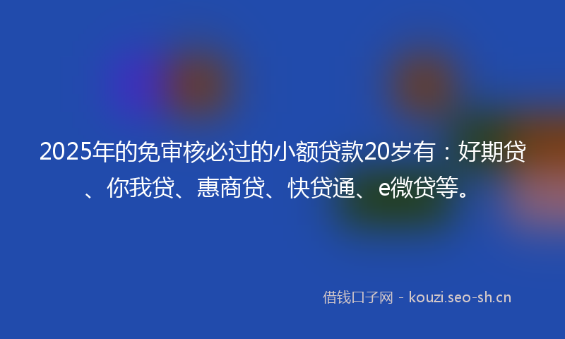 2025年的免审核必过的小额贷款20岁有：好期贷、你我贷、惠商贷、快贷通、e微贷等。