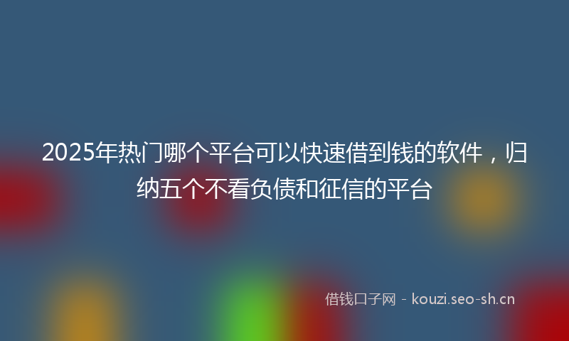 2025年热门哪个平台可以快速借到钱的软件，归纳五个不看负债和征信的平台