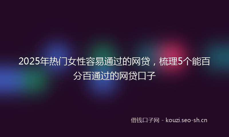 2025年热门女性容易通过的网贷,梳理5个能百分百通过的网贷口子