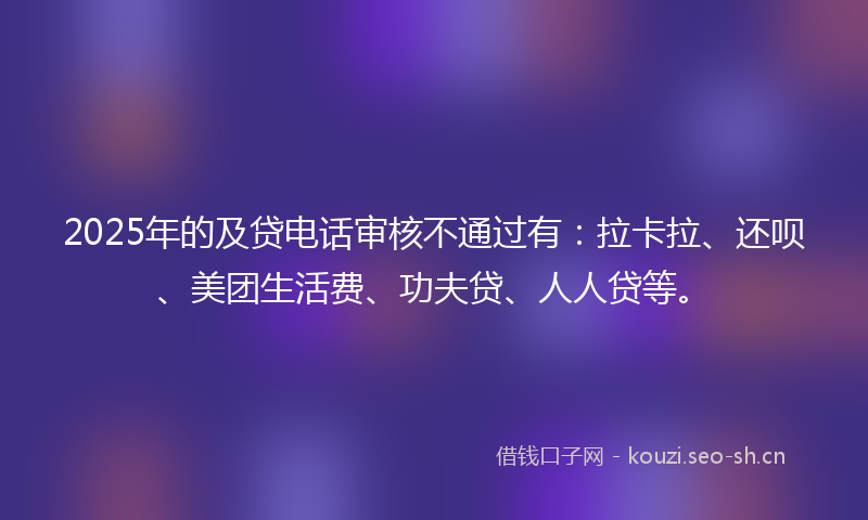 2025年的及贷电话审核不通过有：拉卡拉、还呗、美团生活费、功夫贷、人人贷等。