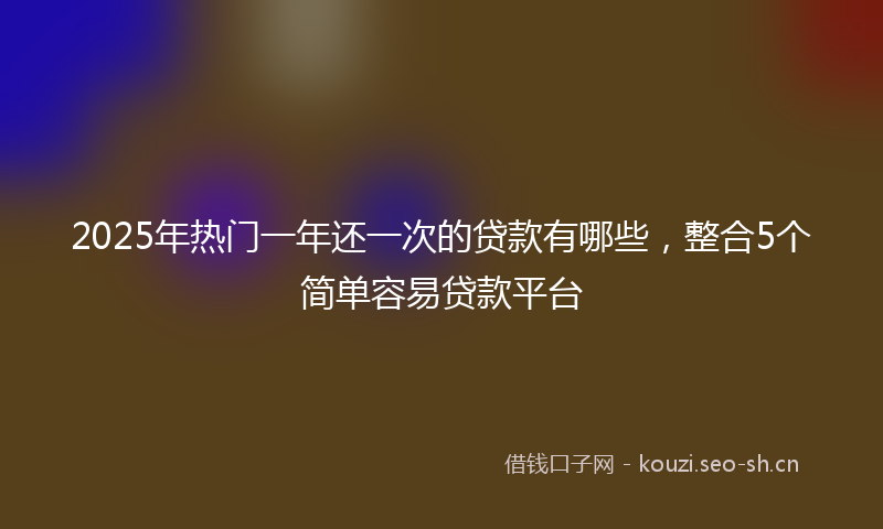 2025年热门一年还一次的贷款有哪些，整合5个简单容易贷款平台