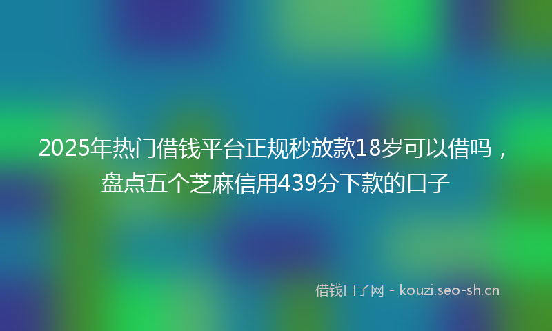 2025年热门借钱平台正规秒放款18岁可以借吗，盘点五个芝麻信用439分下款的口子