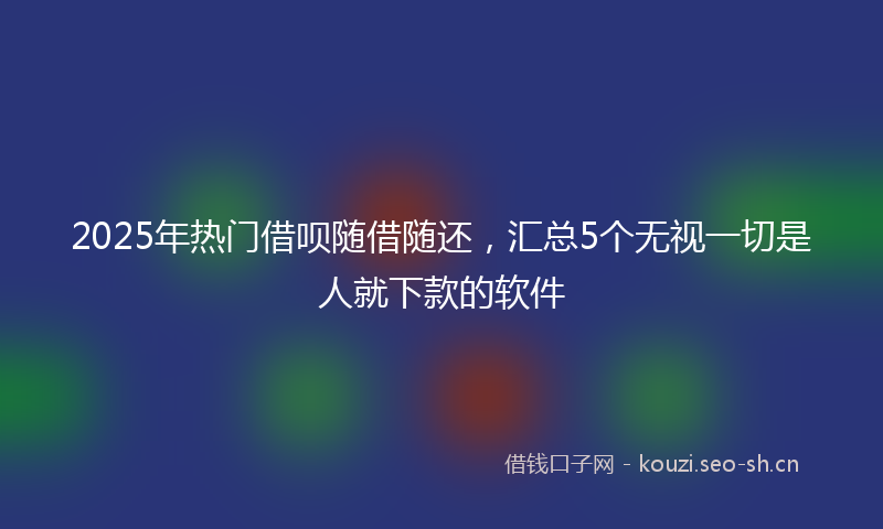 2025年热门借呗随借随还，汇总5个无视一切是人就下款的软件