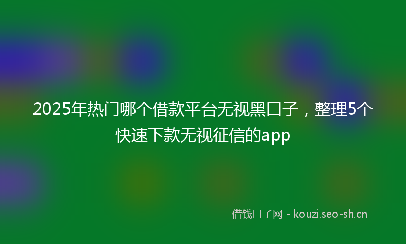 2025年热门哪个借款平台无视黑口子，整理5个快速下款无视征信的app