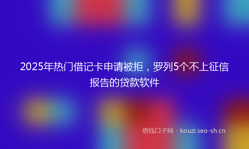 2025年热门借记卡申请被拒，罗列5个不上征信报告的贷款软件