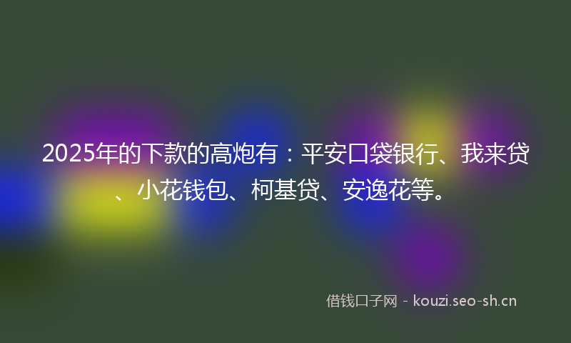 2025年的下款的高炮有：平安口袋银行、我来贷、小花钱包、柯基贷、安逸花等。