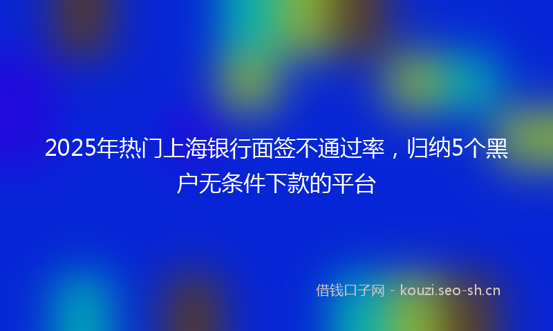 2025年热门上海银行面签不通过率，归纳5个黑户无条件下款的平台