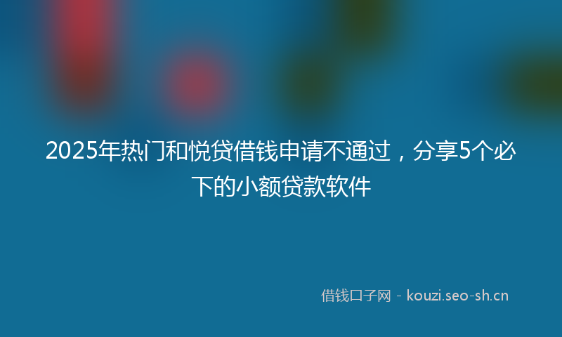 2025年热门和悦贷借钱申请不通过，分享5个必下的小额贷款软件