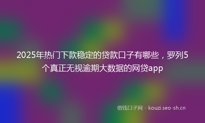2025年热门下款稳定的贷款口子有哪些，罗列5个真正无视逾期大数据的网贷app