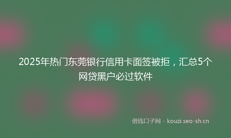 2025年热门东莞银行信用卡面签被拒，汇总5个网贷黑户必过软件