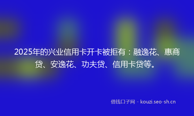 2025年的兴业信用卡开卡被拒有:融逸花、惠商贷、安逸花、功夫贷、信用卡贷等。