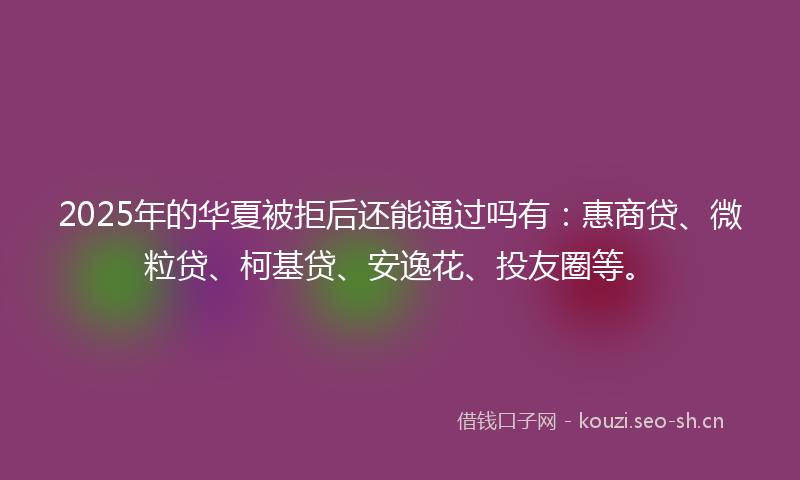 2025年的华夏被拒后还能通过吗有：惠商贷、微粒贷、柯基贷、安逸花、投友圈等。