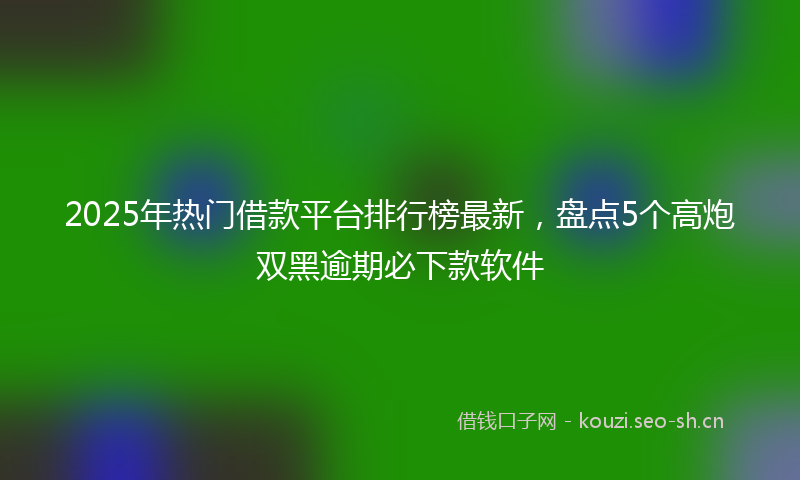 2025年热门借款平台排行榜最新，盘点5个高炮双黑逾期必下款软件