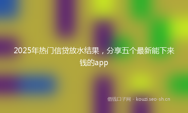 2025年热门信贷放水结果，分享五个最新能下来钱的app