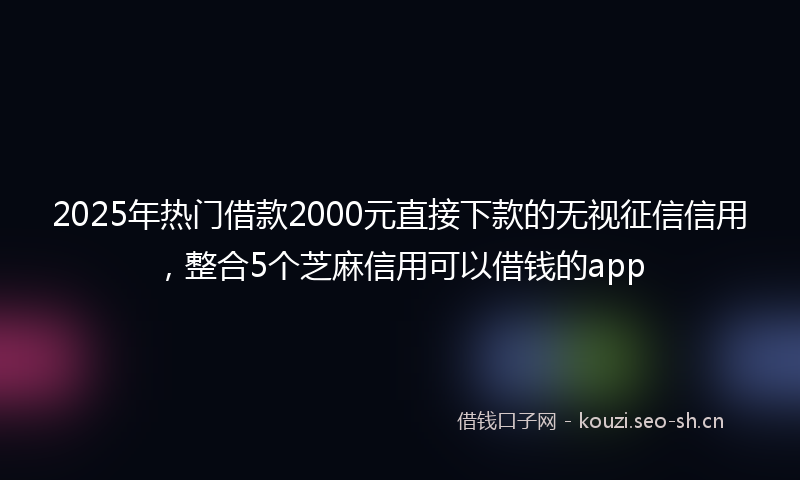 2025年热门借款2000元直接下款的无视征信信用，整合5个芝麻信用可以借钱的app