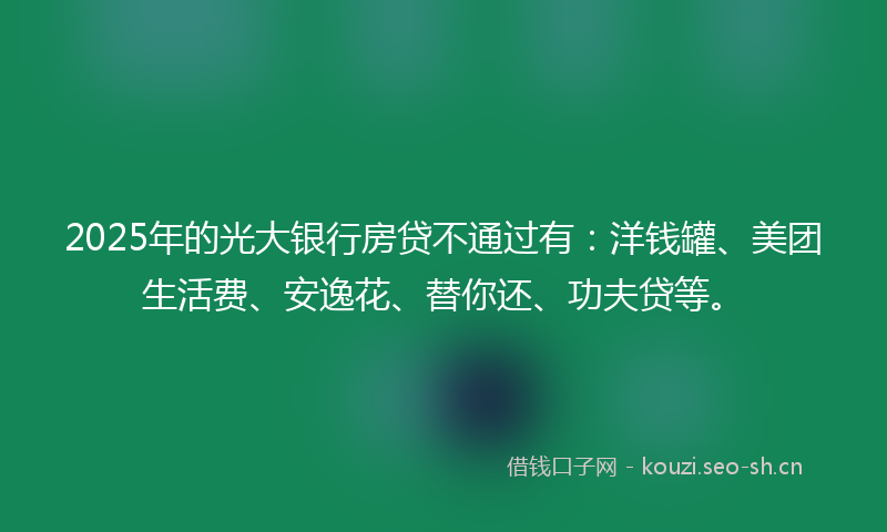 2025年的光大银行房贷不通过有：洋钱罐、美团生活费、安逸花、替你还、功夫贷等。