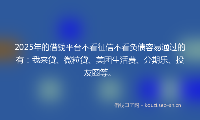 2025年的借钱平台不看征信不看负债容易通过的有：我来贷、微粒贷、美团生活费、分期乐、投友圈等。