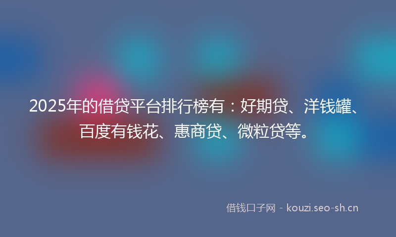 2025年的借贷平台排行榜有：好期贷、洋钱罐、百度有钱花、惠商贷、微粒贷等。