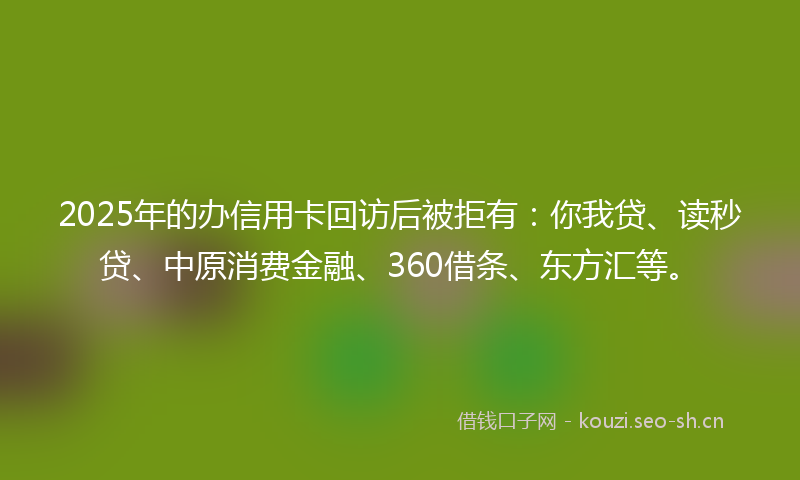 2025年的办信用卡回访后被拒有：你我贷、读秒贷、中原消费金融、360借条、东方汇等。
