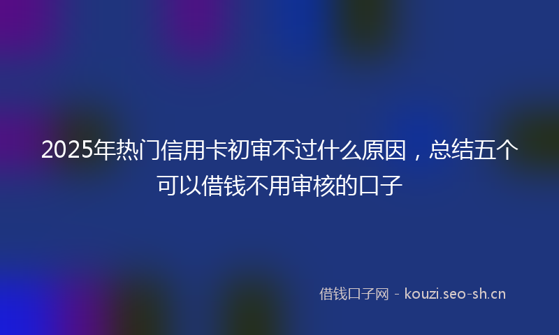 2025年热门信用卡初审不过什么原因，总结五个可以借钱不用审核的口子