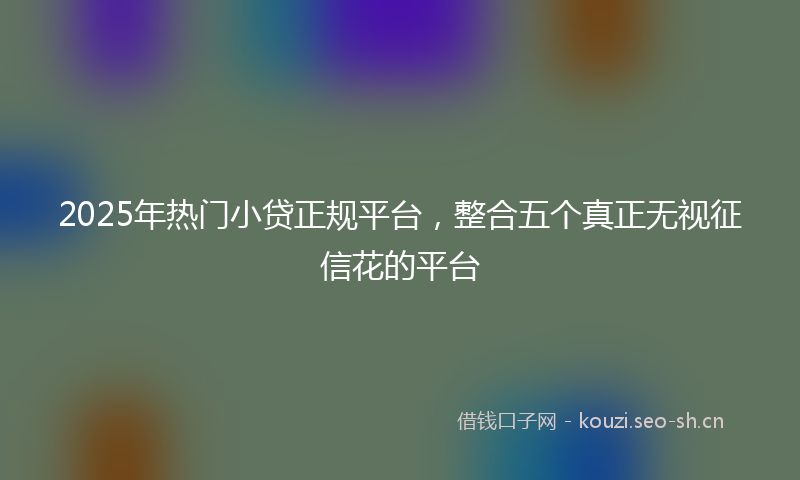 2025年热门小贷正规平台，整合五个真正无视征信花的平台