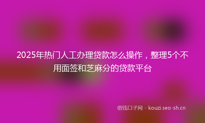 2025年热门人工办理贷款怎么操作，整理5个不用面签和芝麻分的贷款平台