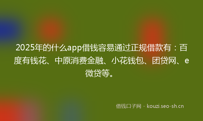 2025年的什么app借钱容易通过正规借款有：百度有钱花、中原消费金融、小花钱包、团贷网、e微贷等。
