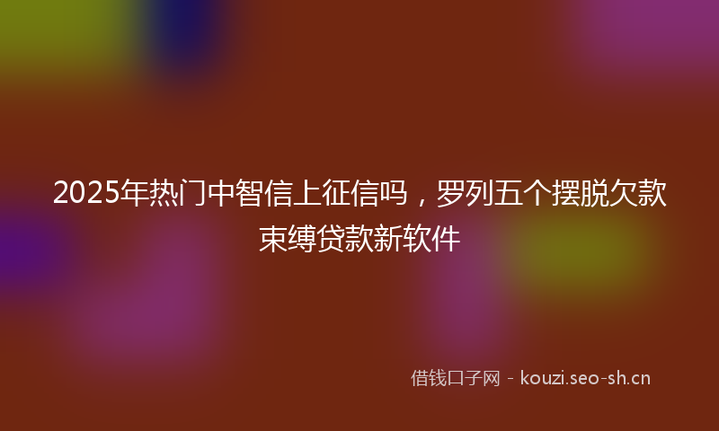 2025年热门中智信上征信吗，罗列五个摆脱欠款束缚贷款新软件