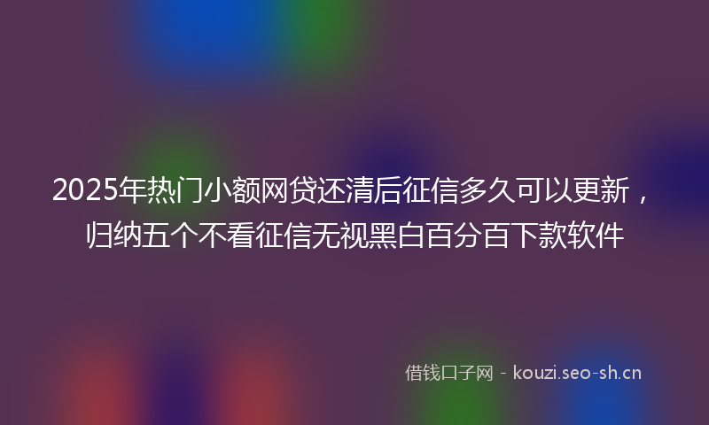 2025年热门小额网贷还清后征信多久可以更新，归纳五个不看征信无视黑白百分百下款软件