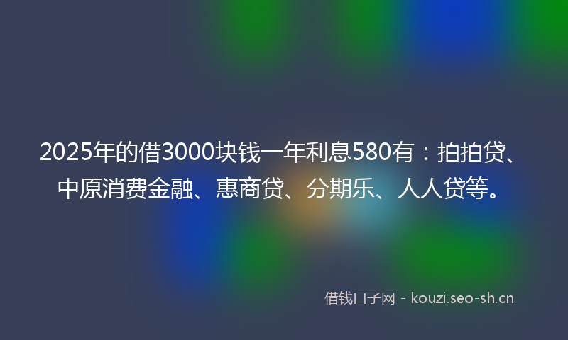 2025年的借3000块钱一年利息580有：拍拍贷、中原消费金融、惠商贷、分期乐、人人贷等。