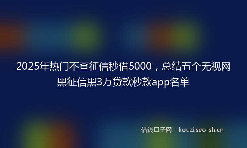 2025年热门不查征信秒借5000，总结五个无视网黑征信黑3万贷款秒款app名单