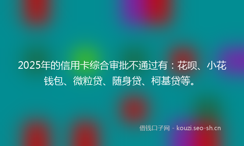 2025年的信用卡综合审批不通过有：花呗、小花钱包、微粒贷、随身贷、柯基贷等。