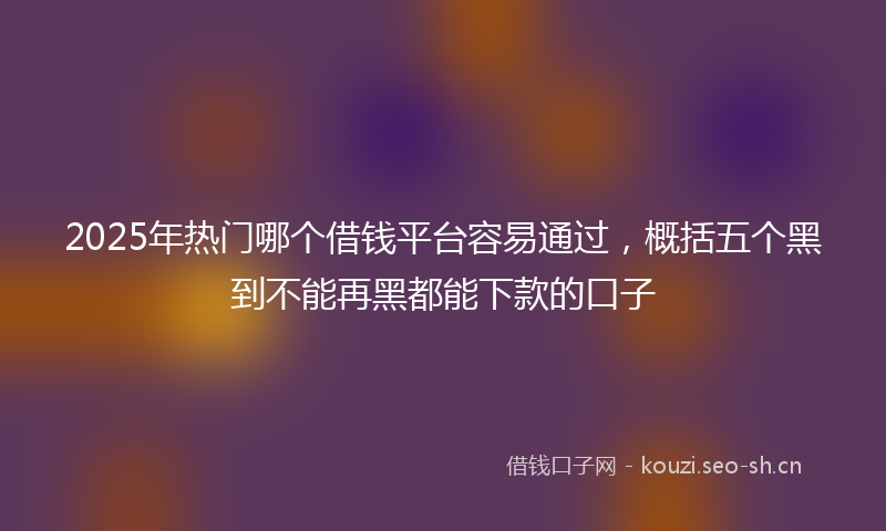 2025年热门哪个借钱平台容易通过,概括五个黑到不能再黑都能下款的口子