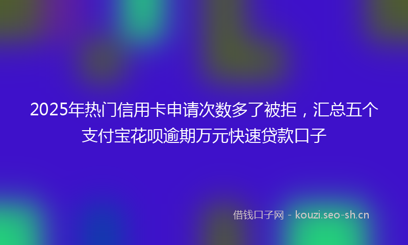 2025年热门信用卡申请次数多了被拒，汇总五个支付宝花呗逾期万元快速贷款口子