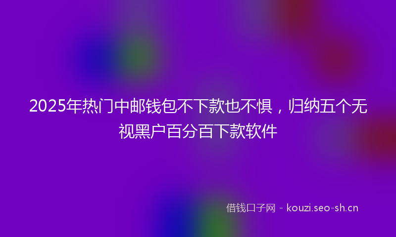 2025年热门中邮钱包不下款也不惧，归纳五个无视黑户百分百下款软件