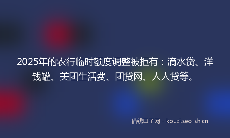 2025年的农行临时额度调整被拒有:滴水贷、洋钱罐、美团生活费、团贷网、人人贷等。