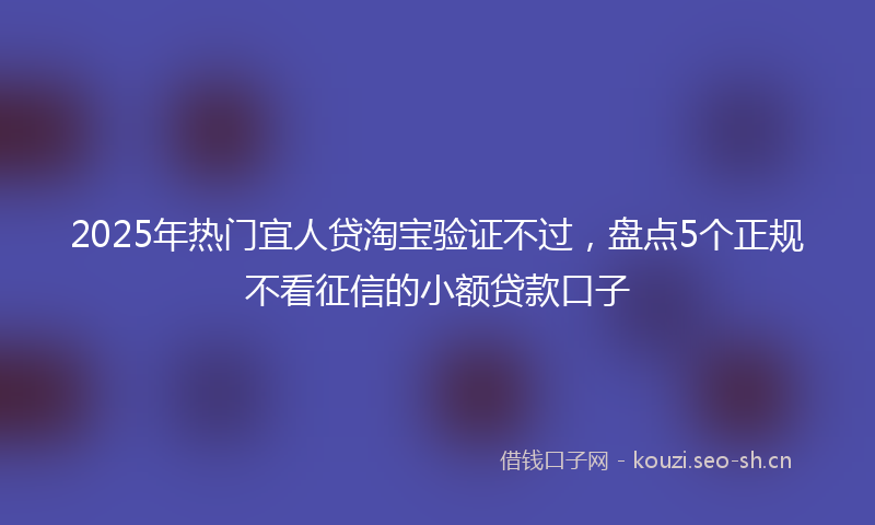 2025年热门宜人贷淘宝验证不过，盘点5个正规不看征信的小额贷款口子