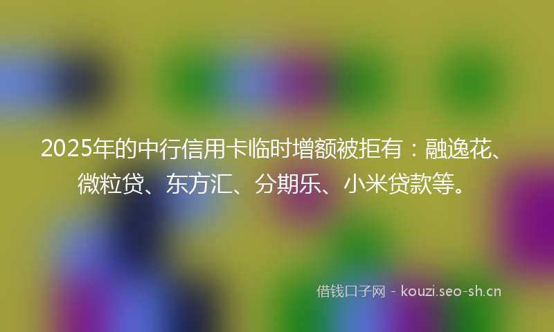 2025年的中行信用卡临时增额被拒有：融逸花、微粒贷、东方汇、分期乐、小米贷款等。